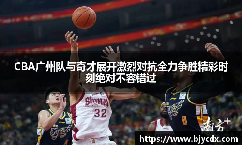 CBA广州队与奇才展开激烈对抗全力争胜精彩时刻绝对不容错过